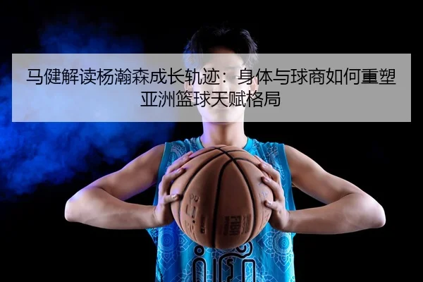 马健解读杨瀚森成长轨迹:身体与球商如何重塑亚洲篮球天赋格局
