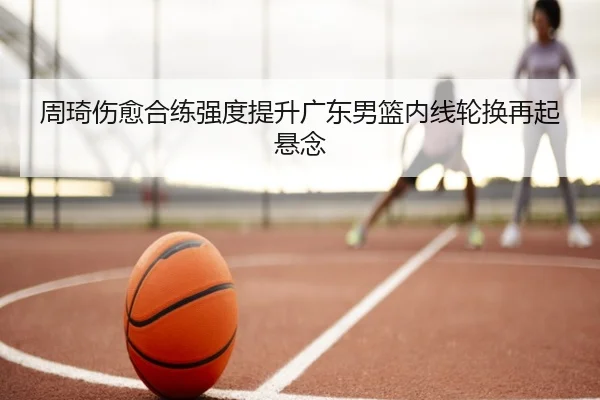 周琦伤愈合练强度提升广东男篮内线轮换再起悬念